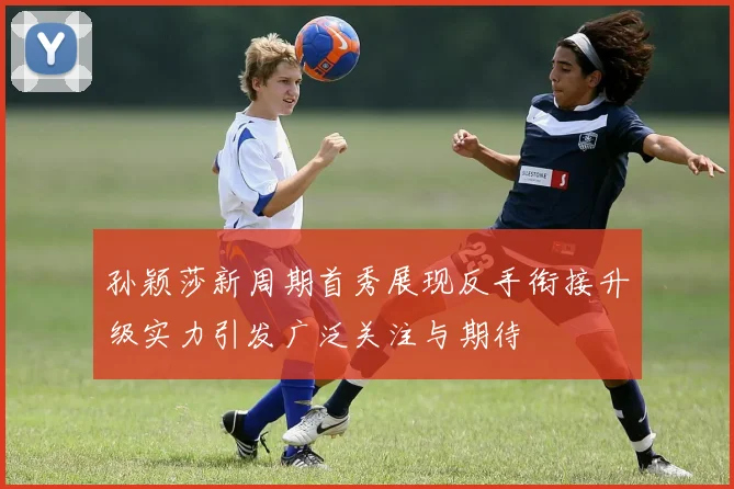 孙颖莎新周期首秀展现反手衔接升级实力引发广泛关注与期待