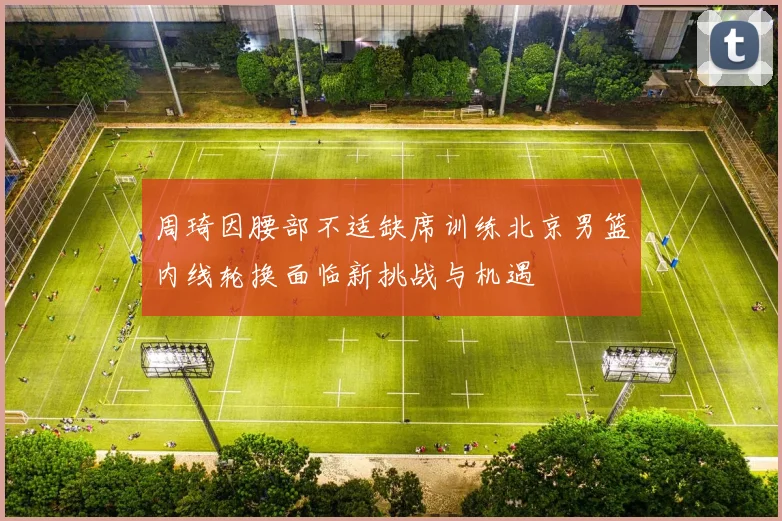 周琦因腰部不适缺席训练北京男篮内线轮换面临新挑战与机遇