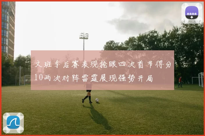 文班季后赛表现抢眼四次首节得分10两次对阵雷霆展现强势开局