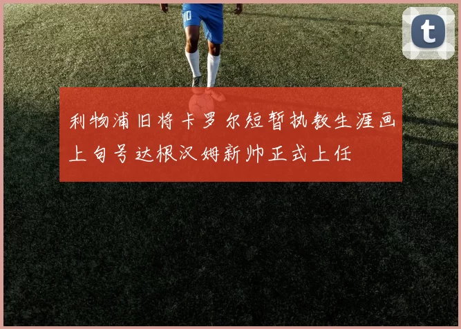 利物浦旧将卡罗尔短暂执教生涯画上句号达根汉姆新帅正式上任