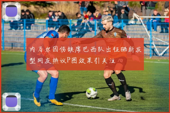 内马尔因伤缺席巴西队出征晒新发型网友热议P图效果引关注