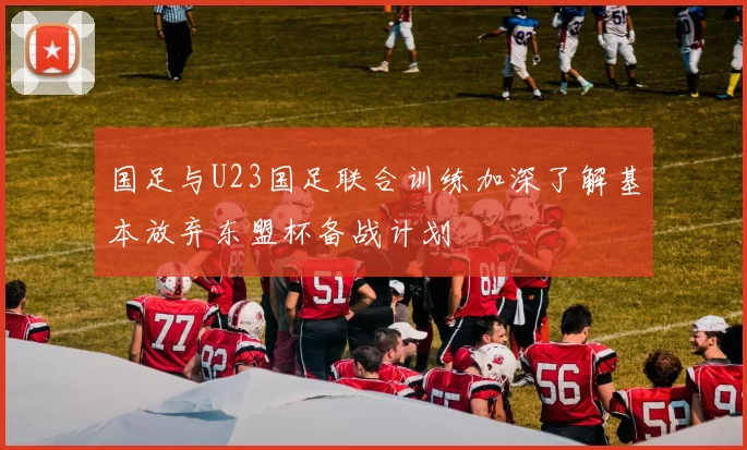 国足与U23国足联合训练加深了解基本放弃东盟杯备战计划