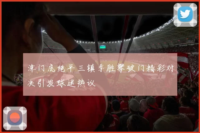 津门虎绝平三镇季胜攀破门精彩对决引发球迷热议