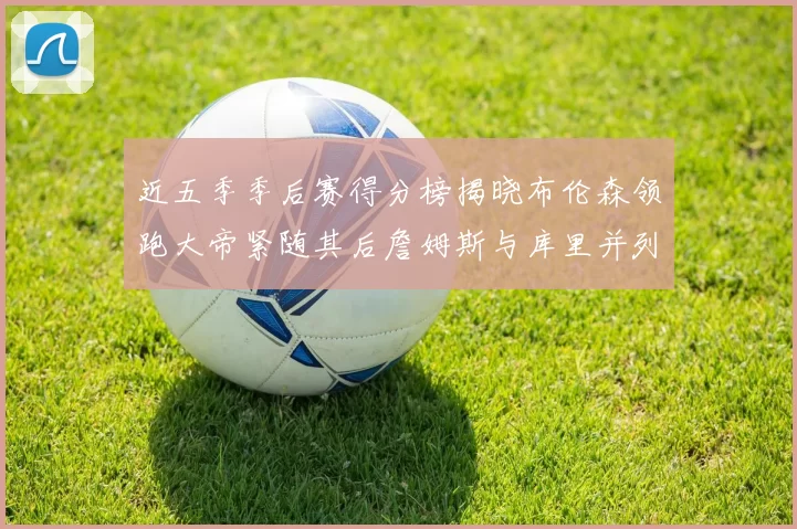 近五季季后赛得分榜揭晓布伦森领跑大帝紧随其后詹姆斯与库里并列第四