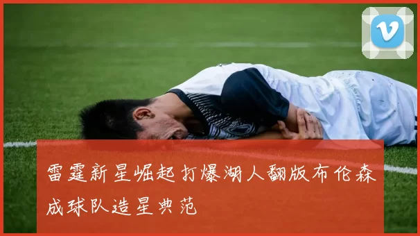 雷霆新星崛起打爆湖人翻版布伦森成球队造星典范