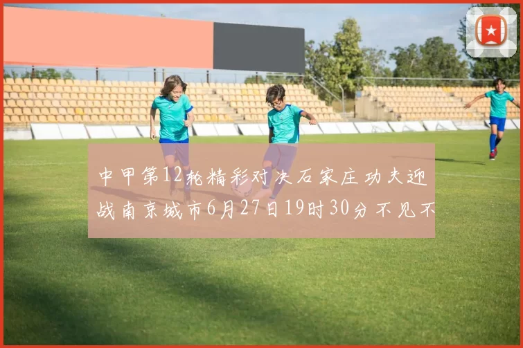 中甲第12轮精彩对决石家庄功夫迎战南京城市6月27日19时30分不见不散