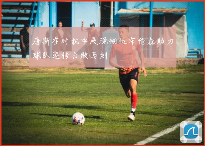 唐斯在对抗中展现韧性布伦森助力球队逆转击败马刺