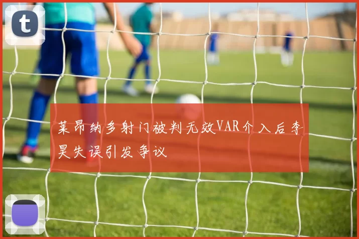 莱昂纳多射门被判无效VAR介入后李昊失误引发争议