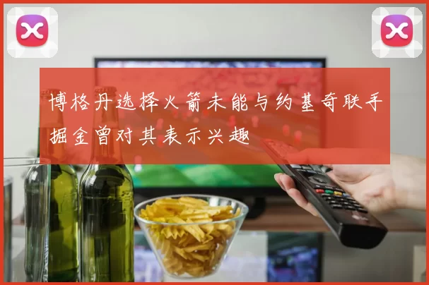 博格丹选择火箭未能与约基奇联手掘金曾对其表示兴趣