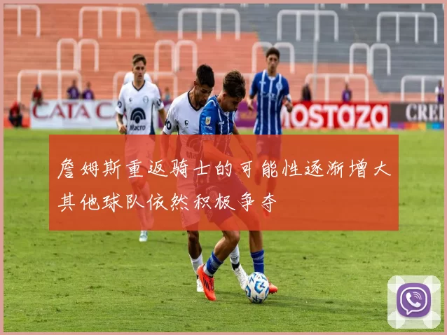 詹姆斯重返骑士的可能性逐渐增大其他球队依然积极争夺