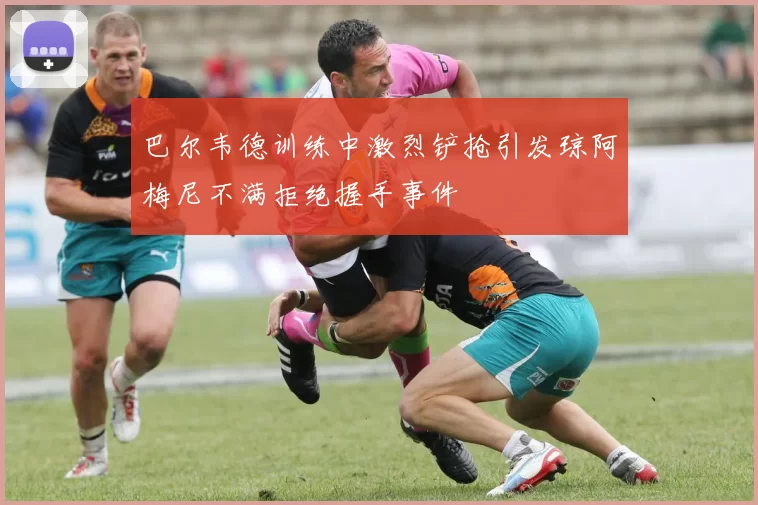 巴尔韦德训练中激烈铲抢引发琼阿梅尼不满拒绝握手事件